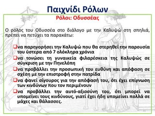 Παιχνίδι Ρόλων
                     Ρόλοι: Οδυςςζασ

Ο ρόλοσ του Οδυςςζα ςτο διάλογο με τθν Καλυψϊ ςτθ ςπθλιά,
πρζπει να πετφχει τα παρακάτω:

   να παρθγοριςει τθν Καλυψϊ που κα ςτερθκεί τθν παρουςία
    του φςτερα από 7 ολόκλθρα χρόνια
   να τονϊςει τθ γυναικεία φιλαρζςκεια τθσ Καλυψϊσ ςε
    ςφγκριςθ με τθν Πθνελόπθ
   να προβάλλει τθν προςωπικι του ευκφνθ και απόφαςθ ςε
    ςχζςθ με τθν επιςτροφι ςτθν πατρίδα
   να φανεί ςίγουροσ για τθν απόφαςι του, ότι ζχει επίγνωςθ
    των κινδφνων που τον περιμζνουν
   να προβάλλει τθν αυτό-αξιοςφνθ του, ότι μπορεί να
    υπομείνει τουσ κινδφνουσ, γιατί ζχει ιδθ υπομείνει πολλά ςε
    μάχεσ και κάλαςςεσ.
                                                            11
 
