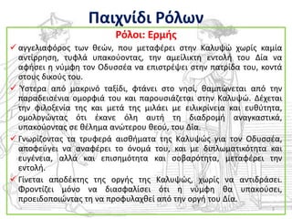 Παιχνίδι Ρόλων
                          Ρόλοι: Ερμισ
 αγγελιαφόροσ των κεϊν, που μεταφζρει ςτθν Καλυψϊ χωρίσ καμία
  αντίρρθςθ, τυφλά υπακοφοντασ, τθν αμείλικτθ εντολι του Δία να
  αφιςει θ νφμφθ τον Οδυςςζα να επιςτρζψει ςτθν πατρίδα του, κοντά
  ςτουσ δικοφσ του.
 Φςτερα από μακρινό ταξίδι, φτάνει ςτο νθςί, καμπϊνεται από τθν
  παραδειςζνια ομορφιά του και παρουςιάηεται ςτθν Καλυψϊ. Δζχεται
  τθν φιλοξενία τθσ και μετά τθσ μιλάει με ειλικρίνεια και ευκφτθτα,
  ομολογϊντασ ότι ζκανε όλθ αυτι τθ διαδρομι αναγκαςτικά,
  υπακοφοντασ ςε κζλθμα ανϊτερου κεοφ, του Δία.
 Γνωρίηοντασ τα τρυφερά αιςκιματα τθσ Καλυψϊσ για τον Οδυςςζα,
  αποφεφγει να αναφζρει το όνομά του, και με διπλωματικότθτα και
  ευγζνεια, αλλά και επιςθμότθτα και ςοβαρότθτα, μεταφζρει τθν
  εντολι.
 Γίνεται αποδζκτθσ τθσ οργισ τθσ Καλυψϊσ, χωρίσ να αντιδράςει.
  Φροντίηει μόνο να διαςφαλίςει ότι θ νφμφθ κα υπακοφςει,
  προειδοποιϊντασ τθ να προφυλαχκεί από τθν οργι του Δία.
                                                                 3
 