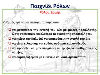 Παιχνίδι Ρόλων
                        Ρόλοι: Ερμισ

Ο Ερμισ πρζπει να επιτφχει τα παρακάτω:

    να μεταφζρει τθν εντολι του Δία με μικρζσ παραλλαγζσ,
     ϊςτε να πετφχει ευκολότερα το ςκοπό τθσ αποςτολισ του
    να πείςει τθν Καλυψϊ να υπακοφςει τθν εντολι του Δία
    να είναι ειλικρινισ και ευκφσ, ςοβαρόσ και ςτακερόσ
    να προςζξει να μθν πλθγϊςει τα τρυφερά αιςκιματα τθσ
     νφμφθσ
    να ςυμπεριφερκεί με ευγζνεια και διπλωματικότθτα



                                                       4
 