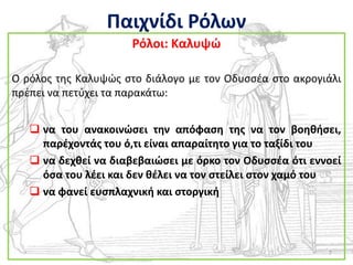 Παιχνίδι Ρόλων
                      Ρόλοι: Καλυψϊ

Ο ρόλοσ τθσ Καλυψϊσ ςτο διάλογο με τον Οδυςςζα ςτο ακρογιάλι
πρζπει να πετφχει τα παρακάτω:


    να του ανακοινϊςει τθν απόφαςθ τθσ να τον βοθκιςει,
     παρζχοντάσ του ό,τι είναι απαραίτθτο για το ταξίδι του
    να δεχκεί να διαβεβαιϊςει με όρκο τον Οδυςςζα ότι εννοεί
     όςα του λζει και δεν κζλει να τον ςτείλει ςτον χαμό του
    να φανεί ευςπλαχνικι και ςτοργικι




                                                          7
 