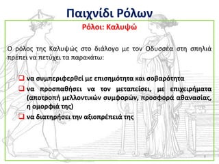 Παιχνίδι Ρόλων
                    Ρόλοι: Καλυψϊ

Ο ρόλοσ τθσ Καλυψϊσ ςτο διάλογο με τον Οδυςςζα ςτθ ςπθλιά
πρζπει να πετφχει τα παρακάτω:

    να ςυμπεριφερκεί με επιςθμότθτα και ςοβαρότθτα
    να προςπακιςει να τον μεταπείςει, με επιχειριματα
     (αποτροπι μελλοντικϊν ςυμφορϊν, προςφορά ακαναςίασ,
     θ ομορφιά τθσ)
    να διατθριςει τθν αξιοπρζπειά τθσ




                                                      8
 
