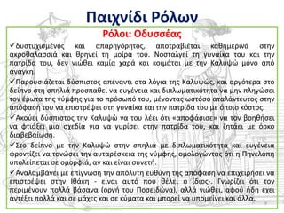 Παιχνίδι Ρόλων
                          Ρόλοι: Οδυςςζασ
δυςτυχιςμζνοσ και απαρθγόρθτοσ, αποτραβιζται κακθμερινά ςτθν
ακροκαλαςςιά και κρθνεί τθ μοίρα του. Νοςταλγεί τθ γυναίκα του και τθν
πατρίδα του, δεν νιϊκει καμία χαρά και κοιμάται με τθν Καλυψϊ μόνο από
ανάγκθ.
Παρουςιάηεται δφςπιςτοσ απζναντι ςτα λόγια τθσ Καλυψϊσ, και αργότερα ςτο
δείπνο ςτθ ςπθλιά προςπακεί να ευγζνεια και διπλωματικότθτα να μθν πλθγϊςει
τον ζρωτα τθσ νφμφθσ για το πρόςωπό του, μζνοντασ ωςτόςο αταλάντευτοσ ςτθν
απόφαςι του να επιςτρζψει ςτθ γυναίκα και τθν πατρίδα του με όποιο κόςτοσ.
Ακοφει δφςπιςτοσ τθν Καλυψϊ να του λζει ότι «αποφάςιςε» να τον βοθκιςει
να φτιάξει μια ςχεδία για να γυρίςει ςτθν πατρίδα του, και ηθτάει με όρκο
διαβεβαίωςθ.
Στο δείπνο με τθν Καλυψϊ ςτθν ςπθλιά με διπλωματικότθτα και ευγζνεια
φροντίηει να τονϊςει τθν αυταρζςκεια τθσ νφμφθσ, ομολογϊντασ ότι θ Πθνελόπθ
υπολείπεται ςε ομορφιά, αν και είναι ςυνετι.
Αναλαμβάνει με επίγνωςθ τθν απόλυτθ ευκφνθ τθσ απόφαςθ να επιχειριςει να
επιςτρζψει ςτθν Ικάκθ - είναι αυτό που κζλει ο ίδιοσ-. Γνωρίηει ότι τον
περιμζνουν πολλά βάςανα (οργι του Ποςειδϊνα), αλλά νιϊκει, αφοφ ιδθ ζχει
αντζξει πολλά και ςε μάχεσ και ςε κφματα και μπορεί να υπομείνει και άλλα.
                                                                        9
 