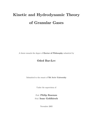 Kinetic and Hydrodynamic Theory
of Granular Gases
A thesis towards the degree of Doctor of Philosophy submitted by
Oded Bar-Lev
Submitted to the senate of Tel Aviv University
Under the supervision of
Prof. Philip Rosenau
Prof. Isaac Goldhirsch
November 2005
 