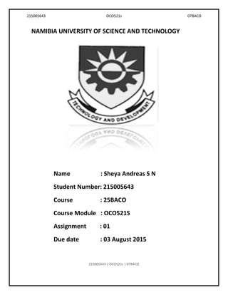 215005643 OCO521s 07BACO
NAMIBIA UNIVERSITY OF SCIENCE AND TECHNOLOGY
Name : Sheya Andreas S N
Student Number: 215005643
Course : 25BACO
Course Module : OCO521S
Assignment : 01
Due date : 03 August 2015
215005643 | OCO521s | 07BACO
 
