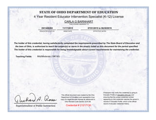 4 Year Resident Educator Intervention Specialist (K-12) License
CARLA G BARNHART
ISSUE DATE EFFECTIVE DATES
11/17/2015 07/01/2015 to 06/30/2019
The holder of this credential, having satisfactorily completed the requirements prescribed by The State Board of Education and
the laws of Ohio, is authorized to teach the subject(s) or serve in the area(s) listed on this document for the period specified.
The holder of this credential is responsible for being knowledgeable about current requirements for maintaining the credential.
Mild/Moderate (196140)Teaching Fields:
place holder
Credential # 21217130
STATE OF OHIO DEPARTMENT OF EDUCATION
EDUCATOR STATE ID
OH1400283
Employers may verify this credential by going to
Educator Profile on education.ohio.gov and
ensuring that the unique credential number
appearing on this credential matches the person’s
records in Educator Profile, which is the official
record of educator credential history.
This official document was created by the Ohio
Department of Education and represents a true
copy of a legal educator license as referenced in
Ohio Revised Code Section 3319.36.
THIS LICENSE AWARDED TO
 