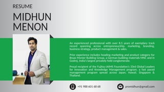 MIDHUN
MENON
+91 988 601 68 68 promidhun@gmail.com
RESUME
An experienced professional with over 8.5 years of exemplary track
record spanning across entrepreneurship, marketing, branding,
business strategy, product management & sales.
Prior experience includes heading marketing and product category for
Braas Monier Building Group, a German building materials MNC and in
Godrej, India’s largest privately held conglomerate.
Proud recipient of the Fujitsu-JAIMS Foundation’s 33rd Global Leaders
for Innovation and Knowledge Management program, a fast paced
management program spread across Japan, Hawaii, Singapore &
Thailand.
 