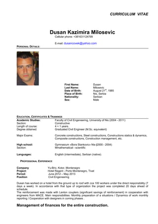 CURRICULUM VITAE
Dusan Kazimira Milosevic
Cellular phone: +381631124799
E-mail: dusancovek@yahoo.com
PERSONAL DETAILS:
First Name: Dusan
Last Name: Milosevic
Date of Birth: August 21st
, 1985
Place of Birth: Nis, Serbia
Nationality: Serbian
Sex: Male
EDUCATION, CERTIFICATES & TRAININGS
Academic Studies: Faculty of Civil Engeneering, University of Nis (2004 - 2011)
Section: Constructive
Length of course: 4 + 1 years.
Degree obtained: Graduated Civil Engineer (M.Sc. equivalent)
Major Exams: Concrete constructions, Steel constructions, Constructions statics & dynamics,
Composite constructions, Construction management, etc.
High school: Gymnasium «Bora Stankovic» Nis (2000 - 2004)
Section: Mmathematical - scientific
Languages: English (intermediate), Serbian (native).
PROFESSIONAL EXPERIENCE:
Company: Yu-Briv, Kotor, Montenegro
Project: Hotel Regent - Porto Montenegro, Tivat
Period: June.2012 – May 2013
Position: Civil Engeneering
Dusan has worked on a hotel from the ground up to roof with cca 100 workers under the direct responsibility (7
days a week). In accordance with that type of organization the project was completed 20 days ahead of
schedule.
The reinforcement was made with Lenton couplers (significant savings of reinforcement) in cooperation with
engineers from MACE. Main responsibilities: Monthly preparation of a situations / Dynamics of work monthly
reporting / Cooperation with designers in coming phases .
Management of finances for the entire construction.
 