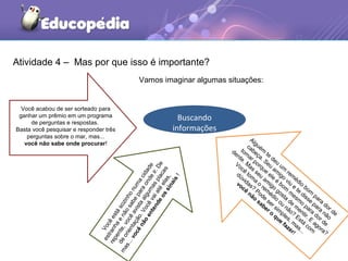 Atividade 4 – Mas por que isso é importante?
Vocêestá
sozinho
numacidade
estranhae
nãosabe
para
onde
ir.De
repente,vocêavistaalgum
asplacas
deorientação.Você
vaiaté
elas,
mas...vocênão
entendeossinais!
Você acabou de ser sorteado para
ganhar um prêmio em um programa
de perguntas e respostas.
Basta você pesquisar e responder três
perguntas sobre o mar, mas...
você não sabe onde procurar!
Alguém
te
deu
um
rem
édio
bom
para
dor de
cabeça. Seu
am
igo
viu
e
te
disse
para
não
tom
ar porque
ele
é
bom
m
esm
o
para
dor de
dente. M
as
seu
am
igo
gosta
de
m
entir. E
agora?
Você
tom
a
o
rem
édio
ou
não?
Está
com
dúvidas?
Pode
ser sim
ples, m
as...
você
não
saber o
que
fazer!
Buscando
informações
Vamos imaginar algumas situações:
 