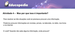 Atividade 4 – Mas por que isso é importante?
Para resolver as três situações você só precisava procurar uma informação.
Podemos procurar informações em revistas, jornais, na televisão, no rádio, nos livros
e na internet.
E você? Quando não sabe alguma informação, onde procura?
 
