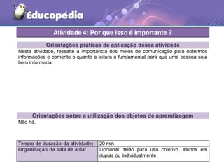 Orientações práticas de aplicação dessa atividade
Nesta atividade, ressalte a importância dos meios de comunicação para obtermos
informações e comente o quanto a leitura é fundamental para que uma pessoa seja
bem informada.
Orientações sobre a utilização dos objetos de aprendizagem
Não há.
 
