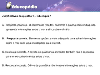 Justificativas da questão 1 – Educoquiz 1
A. Resposta incorreta. O caderno de receitas, conforme o próprio nome indica, não
apresenta informações sobre o mar e sim, sobre culinária.
B. Resposta correta. Dentre as opções, a mais adequada para achar informações
sobre o mar seria uma enciclopédia ou a internet.
C. Resposta incorreta. A revista de quadrinhos animados também não é adequada
para ter os conhecimentos sobre o mar.
D. Resposta incorreta. O livro de gramática não fornece informações sobre o mar.
 