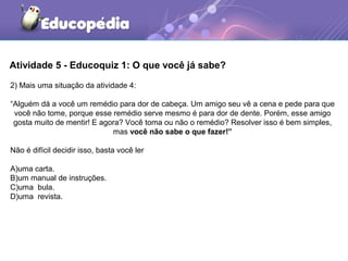 Atividade 5 - Educoquiz 1: O que você já sabe?
2) Mais uma situação da atividade 4:
“Alguém dá a você um remédio para dor de cabeça. Um amigo seu vê a cena e pede para que
você não tome, porque esse remédio serve mesmo é para dor de dente. Porém, esse amigo
gosta muito de mentir! E agora? Você toma ou não o remédio? Resolver isso é bem simples,
mas você não sabe o que fazer!”
Não é difícil decidir isso, basta você ler
A)uma carta.
B)um manual de instruções.
C)uma bula.
D)uma revista.
 