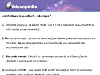 Justificativas da questão 2 – Educoquiz 1
A. Resposta incorreta. O gênero “carta” não é o mais adequado para encontrar as
informações sobre um remédio.
B. Resposta incorreta. Um manual de instruções não é o que encontramos junto aos
remédios. Neste caso específico, as instruções de uso (posologia) são
encontradas na bula.
C. Resposta correta. A bula é um gênero que apresenta as informações de
utilização e composição de remédios.
D. Resposta incorreta. Uma revista pode conter informações sobre determinados
 