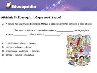 Atividade 5 - Educoquiz 1: O que você já sabe?
3) A leitura nos traz muitos benefícios. Marque a opção que melhor complete a frase abaixo:
“Por meio da leitura, a criança desenvolve a ______________, a imaginação e
adquire ___________, conhecimentos e _____________.”
A) criatividade – cultura - valores.
B) barriga – sabores - dores.
C) imaginação - cadernos - canetas.
D) corrida - rapidez - medalhas.
 