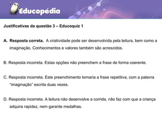 Justificativas da questão 3 – Educoquiz 1
A. Resposta correta. A criatividade pode ser desenvolvida pela leitura, bem como a
imaginação. Conhecimentos e valores também são acrescidos.
B. Resposta incorreta. Estas opções não preenchem a frase de forma coerente.
C. Resposta incorreta. Este preenchimento tornaria a frase repetitiva, com a palavra
“imaginação” escrita duas vezes.
D. Resposta incorreta. A leitura não desenvolve a corrida, não faz com que a criança
adquira rapidez, nem garante medalhas.
 