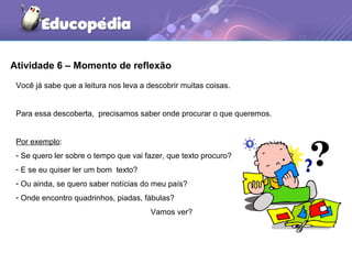Atividade 6 – Momento de reflexão
Você já sabe que a leitura nos leva a descobrir muitas coisas.
Para essa descoberta, precisamos saber onde procurar o que queremos.
Por exemplo:
- Se quero ler sobre o tempo que vai fazer, que texto procuro?
- E se eu quiser ler um bom texto?
- Ou ainda, se quero saber notícias do meu país?
- Onde encontro quadrinhos, piadas, fábulas?
Vamos ver?
 