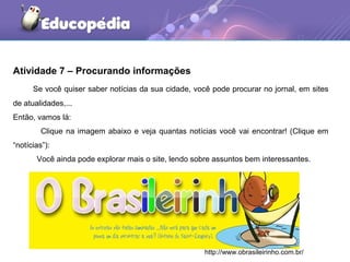 Atividade 7 – Procurando informações
Se você quiser saber notícias da sua cidade, você pode procurar no jornal, em sites
de atualidades,...
Então, vamos lá:
Clique na imagem abaixo e veja quantas notícias você vai encontrar! (Clique em
“notícias”):
Você ainda pode explorar mais o site, lendo sobre assuntos bem interessantes.
http://www.obrasileirinho.com.br/
 