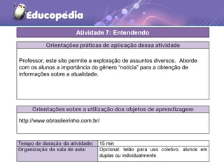 http://www.obrasileirinho.com.br/
Professor, este site permite a exploração de assuntos diversos. Aborde
com os alunos a importância do gênero “notícia” para a obtenção de
informações sobre a atualidade.
 