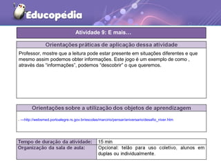 ---http://websmed.portoalegre.rs.gov.br/escolas/marcirio/pensar/aniversario/desafio_niver.htm
Professor, mostre que a leitura pode estar presente em situações diferentes e que
mesmo assim podemos obter informações. Este jogo é um exemplo de como ,
através das “informações”, podemos “descobrir” o que queremos.
Atividade 9: E mais…
 