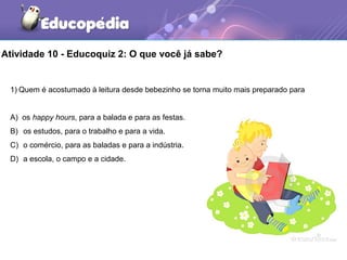 Atividade 10 - Educoquiz 2: O que você já sabe?
1) Quem é acostumado à leitura desde bebezinho se torna muito mais preparado para
A) os happy hours, para a balada e para as festas.
B) os estudos, para o trabalho e para a vida.
C) o comércio, para as baladas e para a indústria.
D) a escola, o campo e a cidade.
 
