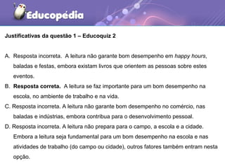 Justificativas da questão 1 – Educoquiz 2
A. Resposta incorreta. A leitura não garante bom desempenho em happy hours,
baladas e festas, embora existam livros que orientem as pessoas sobre estes
eventos.
B. Resposta correta. A leitura se faz importante para um bom desempenho na
escola, no ambiente de trabalho e na vida.
C. Resposta incorreta. A leitura não garante bom desempenho no comércio, nas
baladas e indústrias, embora contribua para o desenvolvimento pessoal.
D. Resposta incorreta. A leitura não prepara para o campo, a escola e a cidade.
Embora a leitura seja fundamental para um bom desempenho na escola e nas
atividades de trabalho (do campo ou cidade), outros fatores também entram nesta
opção.
 