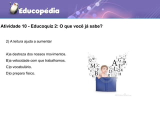 Atividade 10 - Educoquiz 2: O que você já sabe?
2) A leitura ajuda a aumentar
A)a destreza dos nossos movimentos.
B)a velocidade com que trabalhamos.
C)o vocabulário.
D)o preparo físico.
 