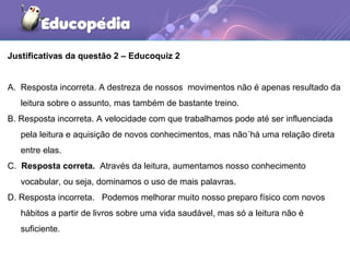 Justificativas da questão 2 – Educoquiz 2
A. Resposta incorreta. A destreza de nossos movimentos não é apenas resultado da
leitura sobre o assunto, mas também de bastante treino.
B. Resposta incorreta. A velocidade com que trabalhamos pode até ser influenciada
pela leitura e aquisição de novos conhecimentos, mas não´há uma relação direta
entre elas.
C. Resposta correta. Através da leitura, aumentamos nosso conhecimento
vocabular, ou seja, dominamos o uso de mais palavras.
D. Resposta incorreta. Podemos melhorar muito nosso preparo físico com novos
hábitos a partir de livros sobre uma vida saudável, mas só a leitura não é
suficiente.
 