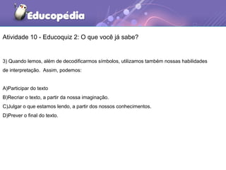 Atividade 10 - Educoquiz 2: O que você já sabe?
3) Quando lemos, além de decodificarmos símbolos, utilizamos também nossas habilidades
de interpretação. Assim, podemos:
A)Participar do texto
B)Recriar o texto, a partir da nossa imaginação.
C)Julgar o que estamos lendo, a partir dos nossos conhecimentos.
D)Prever o final do texto.
 