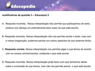 Justificativas da questão 3 – Educoquiz 2
A. Resposta incorreta. Nossa interpretação não permite que participemos do texto,
embora nos ofereça um entendimento bem maior do que está escrito.
B. Resposta incorreta. Nossa interpretação não nos permite recriar o texto, mas com
a nossa imaginação, podemos pensar em outros aspectos do que estamos lendo.
C. Resposta correta. Nossa interpretação nos permite julgar o que lemos de acordo
com os nossos conhecimentos, avaliando o que está escrito.
D. Resposta incorreta. Nossa interpretação pode fazer com que tenhamos ideias
sobre a conclusão do que lemos, mas não nos permite prever o que está escrito.
 
