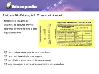 Atividade 10 - Educoquiz 2: O que você já sabe?
4) Observe a imagem, os
detalhes, as palavras-chave e
responda que tipo de texto é este
e para que serve.
A)É um convite e serve para irmos a uma festa.
B)É uma certidão e atesta uma viagem.
C)É um bilhete e serve para contarmos um caso.
D)É uma passagem e serve para embarcamos em um ônibus.
 