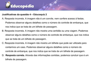 Justificativas da questão 4 – Educoquiz 2
A. Resposta incorreta. A imagem não é um convite, nem confere acesso à festas.
Podemos observar alguns detalhes como o número do controle de embarque, que
nos indica que se trata de um bilhete de passagem.
B. Resposta incorreta. A imagem não mostra uma certidão ou uma viagem. Podemos
observar alguns detalhes como o número do controle de embarque, que nos indica
que se trata de um bilhete de passagem.
C. Resposta incorreta. A imagem não mostra um bilhete que pode ser utilizado para
contarmos um caso. Podemos observar alguns detalhes como o número do
controle de embarque, que nos indica que se trata de um bilhete de passagem.
D. Resposta correta. Através das informações contidas, podemos concluir que é um
bilhete de passagem.
 