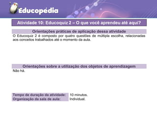 Orientações práticas de aplicação dessa atividade
O Educoquiz 2 é composto por quatro questões de múltipla escolha, relacionadas
aos conceitos trabalhados até o momento da aula.
Orientações sobre a utilização dos objetos de aprendizagem
Não há.
Tempo de duração da atividade: 10 minutos.
Organização da sala de aula: Individual.
 