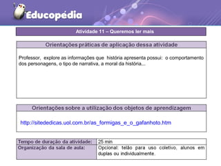http://sitededicas.uol.com.br/as_formigas_e_o_gafanhoto.htm
Professor, explore as informações que história apresenta possui: o comportamento
dos personagens, o tipo de narrativa, a moral da história...
Atividade 11 – Queremos ler mais
 