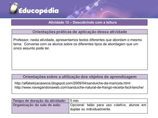 Professor, nesta atividade, apresentamos textos diferentes que abordam o mesmo
tema. Converse com os alunos sobre os diferentes tipos de abordagem que um
único assunto pode ter.
http://alfabetizacaoecia.blogspot.com/2009/04/sanduiche-da-maricota.html
http://www.navegandonaweb.com/sanduiche-natural-de-frango-receita-facil-lanche/
Atividade 12 – Descobrindo com a leitura
 