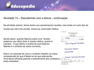 Atividade 13 – Descobrindo com a leitura - continuação
Na atividade anterior, lemos textos que apresentavam receitas, mas existe um outro tipo de
receita que não é de comida, chama-se: prescrição médica.
Sendo assim, quando falamos sobre uma “receita”,
podemos nos referir tanto à receita médica, quanto à
culinária. O que define a receita da qual estamos
falando é o contexto de nossa conversa.
Este é um exemplo de como o contexto interfere na nossa
compreensão do que é falado ou do que está escrito.
Uma leitura eficiente garante o entendimento dos contextos e
evita confusões!
 