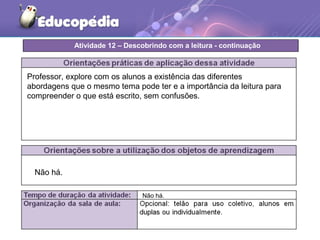Não há.
Professor, explore com os alunos a existência das diferentes
abordagens que o mesmo tema pode ter e a importância da leitura para
compreender o que está escrito, sem confusões.
Atividade 12 – Descobrindo com a leitura - continuação
Não há.
 