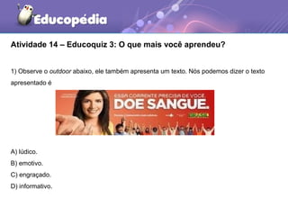 Atividade 14 – Educoquiz 3: O que mais você aprendeu?
1) Observe o outdoor abaixo, ele também apresenta um texto. Nós podemos dizer o texto
apresentado é
A) lúdico.
B) emotivo.
C) engraçado.
D) informativo.
 