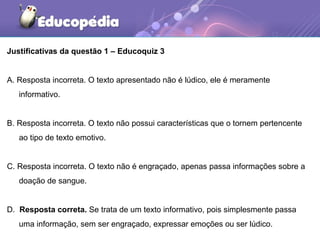Justificativas da questão 1 – Educoquiz 3
A. Resposta incorreta. O texto apresentado não é lúdico, ele é meramente
informativo.
B. Resposta incorreta. O texto não possui características que o tornem pertencente
ao tipo de texto emotivo.
C. Resposta incorreta. O texto não é engraçado, apenas passa informações sobre a
doação de sangue.
D. Resposta correta. Se trata de um texto informativo, pois simplesmente passa
uma informação, sem ser engraçado, expressar emoções ou ser lúdico.
 