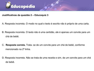 Justificativas da questão 2 – Educoquiz 3
A. Resposta incorreta. O modo no qual o texto é escrito não é próprio de uma carta.
B. Resposta incorreta. O texto não é uma certidão, ele é apenas um convite para um
chá de bebê.
C. Resposta correta. Trata- se de um convite para um chá de bebê, conforme
mencionado na 2ª linha.
D. Resposta incorreta. Não se trata de uma receita e sim, de um convite para um chá
de bebê.
 