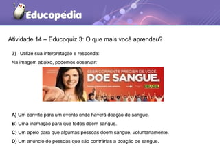 Atividade 14 – Educoquiz 3: O que mais você aprendeu?
3) Utilize sua interpretação e responda:
Na imagem abaixo, podemos observar:
A) Um convite para um evento onde haverá doação de sangue.
B) Uma intimação para que todos doem sangue.
C) Um apelo para que algumas pessoas doem sangue, voluntariamente.
D) Um anúncio de pessoas que são contrárias a doação de sangue.
 
