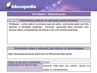 Orientações práticas de aplicação dessa atividade
Orientações sobre a utilização dos objetos de aprendizagem
Professor, como esta é a primeira aula da série, você pode optar por não
abordar a atividade sugerida. Contudo, aproveite para recordar com
alunos sobre a importância da leitura e de uma escrita coerente,
http://educarparacrescer.abril.com.br/100-erros/index.shtml
 