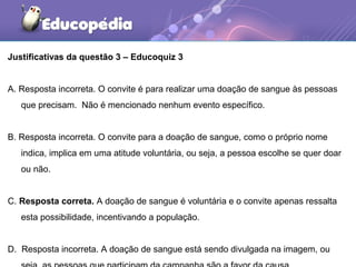 Justificativas da questão 3 – Educoquiz 3
A. Resposta incorreta. O convite é para realizar uma doação de sangue às pessoas
que precisam. Não é mencionado nenhum evento específico.
B. Resposta incorreta. O convite para a doação de sangue, como o próprio nome
indica, implica em uma atitude voluntária, ou seja, a pessoa escolhe se quer doar
ou não.
C. Resposta correta. A doação de sangue é voluntária e o convite apenas ressalta
esta possibilidade, incentivando a população.
D. Resposta incorreta. A doação de sangue está sendo divulgada na imagem, ou
 