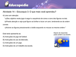 Atividade 14 – Educoquiz 3: O que mais você aprendeu?
4) Leia com atenção:
“ a)Seu objetivo neste jogo é seguir a sequência de cores e sons das figuras na tela.
b)Preste atenção e veja qual figura vai brilhar e tocar um som, lembrando-se da ordem
correta.
c)Acione as figuras pressionando o botão esquerdo no mouse na mesma ordem.”
Este texto apresenta as:
A) Instruções do jogo de futebol.
B) Instruções do uso da televisão.
C) Instruções de um jogo.
D) Instruções de um trabalho da escola.
Depois de responder,
pode conferir e se divertir.
 