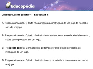 Justificativas da questão 4 – Educoquiz 3
A. Resposta incorreta. O texto não apresenta as instruções de um jogo de futebol e
sim, de um jogo.
B. Resposta incorreta. O texto não instrui sobre o funcionamento de televisões e sim,
sobre como proceder em um jogo.
C. Resposta correta. Com a leitura, podemos ver que o texto apresenta as
instruções de um jogo.
D. Resposta incorreta. O texto não instrui sobre os trabalhos escolares e sim, sobre
um jogo
 