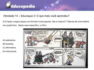Atividade 14 – Educoquiz 3: O que mais você aprendeu?
5) O texto a seguir possui um formato muito popular, não é mesmo? Trata-se de uma história
em quadrinhos. Neste caso específico, a HQ é
A) explicativa.
B) divertida.
C) informativa.
D) instrucional.
 