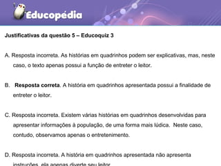Justificativas da questão 5 – Educoquiz 3
A. Resposta incorreta. As histórias em quadrinhos podem ser explicativas, mas, neste
caso, o texto apenas possui a função de entreter o leitor.
B. Resposta correta. A história em quadrinhos apresentada possui a finalidade de
entreter o leitor.
C. Resposta incorreta. Existem várias histórias em quadrinhos desenvolvidas para
apresentar informações à população, de uma forma mais lúdica. Neste caso,
contudo, observamos apenas o entretenimento.
D. Resposta incorreta. A história em quadrinhos apresentada não apresenta
 