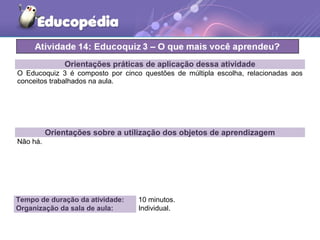 Orientações práticas de aplicação dessa atividade
O Educoquiz 3 é composto por cinco questões de múltipla escolha, relacionadas aos
conceitos trabalhados na aula.
Orientações sobre a utilização dos objetos de aprendizagem
Não há.
Tempo de duração da atividade: 10 minutos.
Organização da sala de aula: Individual.
 