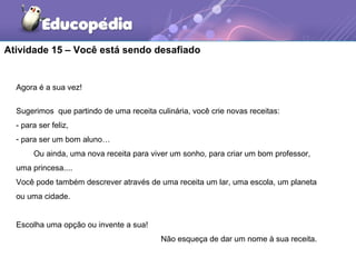Atividade 15 – Você está sendo desafiado
Agora é a sua vez!
Sugerimos que partindo de uma receita culinária, você crie novas receitas:
- para ser feliz,
- para ser um bom aluno…
Ou ainda, uma nova receita para viver um sonho, para criar um bom professor,
uma princesa....
Você pode também descrever através de uma receita um lar, uma escola, um planeta
ou uma cidade.
Escolha uma opção ou invente a sua!
Não esqueça de dar um nome à sua receita.
 