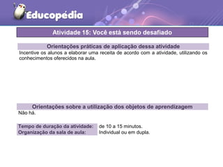 Orientações práticas de aplicação dessa atividade
Incentive os alunos a elaborar uma receita de acordo com a atividade, utilizando os
conhecimentos oferecidos na aula.
Orientações sobre a utilização dos objetos de aprendizagem
Não há.
Tempo de duração da atividade: de 10 a 15 minutos.
Organização da sala de aula: Individual ou em dupla.
 
