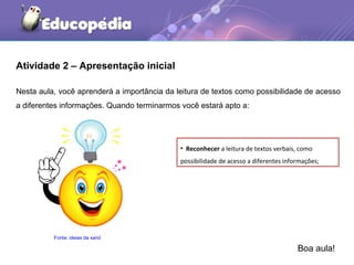 Nesta aula, você aprenderá a importância da leitura de textos como possibilidade de acesso
a diferentes informações. Quando terminarmos você estará apto a:
Atividade 2 – Apresentação inicial
• Reconhecer a leitura de textos verbais, como
possibilidade de acesso a diferentes informações;
Fonte: ideias da xanó
Boa aula!
 